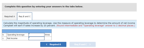 Complete this question by entering your answers in the tabs below. Required AReq B and C Calculate the magnitude of operating leverage. Use the measure of operating leverage to determine the amount of net income Campbell will earn if sales increase by 20 percent. (Round intermediate and Operating leverage answer to 2 decimal places.) b. Operating leverage C. Net income times Required A Req B and C