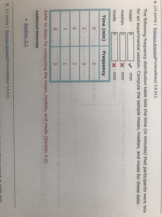 4. 1/3 points | Previous AnswersPriviteraStats2 3.E.011. The following frequency distribution table lists the time (in minutes) that participants were late for an experimental session. Compute the sample mean, median, and mode for these data. mean median mode min mín x min Time (min) Frequency Refer to steps for computing the mean, median, and mode (Section 3.2). Additional Materials . Section 3.1 5, 1/1 points ! PreviousAnswersPriviteraStats2 3.Е.013.