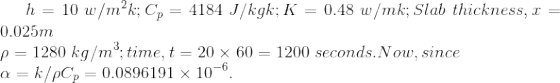 h= 10 \ w/m^2k; C_p= 4184 \ J/kgk; K = 0.48 \ w/mk ; Slab \ thickness, x=0.025m \\ \rho = 1280 \ kg / m^3 ; time , t = 20\times 60 = 1200 \ seconds. Now, since \\ \alpha = k/\rho C_p= 0.0896191\times 10^{-6}.