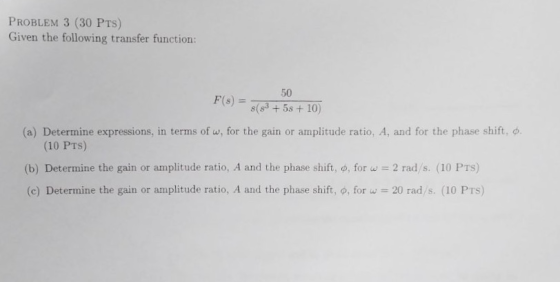 PROBLEM 3 (30 PTs) Given the following transfer function: 50 F(s) = s(83+6s+10) (a) Determine expressions, in terms of w, for the gain or amplitude ratio, A, and for the phase shift, φ. S)5 (10 PTs) (b) Determine the gain or amplitude ratio. A and the phase shift, o, for w 2 rad/s (10 PTS) (c) Determine the gain or amplitude ratio, A and the phase shift, φ, for u-20 rad/s. (10 PTS)