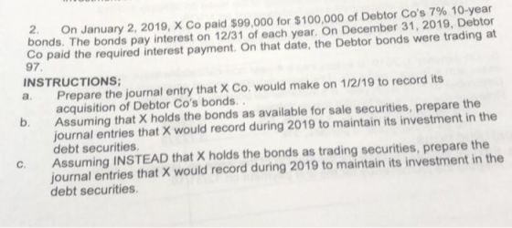 On January 2, 2019, X Co paid $99,000 for $100,000 of Debtor Cos 7% 10-year bonds. The bonds pay interest on 12/31 of each y