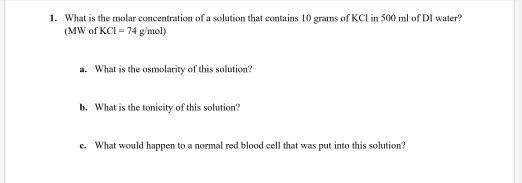 1. What is the molar concentration of a solution that contains 10 grams of KCl in 500 ml of DI water? (MW of KCI = 74 g/mol)