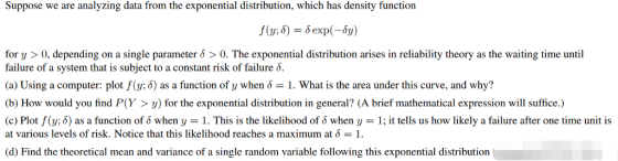Suppose we are analyzing data from the exponential distribution, which has density function f (y) = ò exp (-5y) for y > 0, depending on a single parameter δ > 0, The exponential distribution arises in reliability theory as the waiting time until failure of a system that is subject to a constant risk of failure δ. (a) Using a computer: plot f(y; δ) as a function of y when δ-1. What is the area under this curve, and why? (b) How would you find P(Y>y) for the exponential distribution in general? (A brief mathematical expression will suffice.) (c) Plot f(y; δ) as a function of δ when y 1·This is the likelihood of δ when y = 1, it tells us how likely a failure after one time unit is at various levels of risk. Notice that this likelihood reaches a maximum at δ = 1. (d) Find the theoretical mean and variance of a single random variable following this exponential distribution
