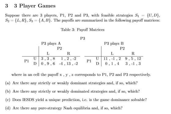 3 3 Player Games Suppose there are 3 players, PI, P2 and P3, with feasible strategies S = {U,D), S2 L, R, S3 - {A, B). The payoffs are summarized in the following payoff matrices: Table 3: Payoff Matrices P3 P3 plays A P2 P3 plays B P2 U|3,3,8 1,2,-2 D 0,9,6 -4,13 , -2 ,1 U 11,-1,2 9,5,12 DI 0,1,4 3,-1 , 3 P1 where in an cell the payoff x , y , z corresponds to P1, P2 and P3 respectively. (a) Are there any strictly or weakly dominant strategies and, if so, which? (b) Are there any strictly or weakly dominated strategies and, if so, which? (c) Does IESDS yield a unique prediction, i.e. is the game dominance solvable? (d) Are there any pure-strategy Nash equilibria and, if so, which?