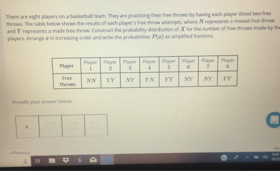 There are eight players on a basketball team. They are practicing their free throws by having each player shoot two free throws. The table below shows the results of each players free throw attempts, where N represents a missed free throw and Y represents a made free throw. Construct the probability distribution of X for the number of free throws made by th players. Arrange a in increasing order and write the probabilities P(z) as simplified fractions. Player Player rPlayer PlPayr Player Player 2 6 8 Throws Provide your answer below: s Previous 1241