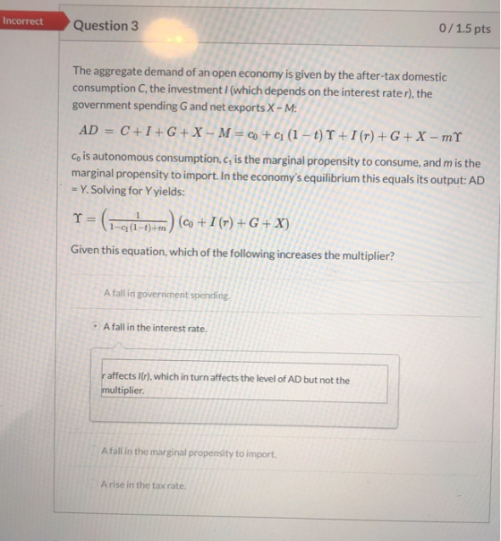 Incorrect Question 3 0/1.5 pts The aggregate demand of an open economy is given by the after-tax domestic consumption C, the