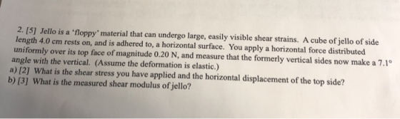 2. [5] Jello is a floppy material that can undergo large, easily visible shear strains. A cube of jello of side length 4.0 cm rests on, and is adhered to, a horizontal surface. You apply a horizontal force distributed uniformly over its top face of magnitude 0.20 N, and measure that the formerly vertical sides now make a 7.1° angle with the vertical. (Assume the deformation is elastic.) a) [2] What is the shear stress you have applied and the horizontal displacement of the top side? b) [3] What is the measured shear modulus of jello?