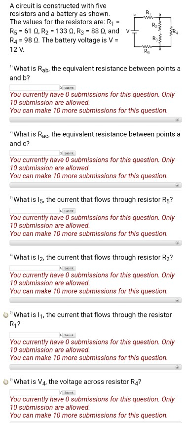 A circuit is constructed with five resistors and a battery as shown. The values for the resistors are: R1 R5-610, R2 = 133 Ω, R3 = 88 Ω, and R4 98 Q. The battery voltage is V- 12 V v Ra What is Rab, the equivalent resistance between points a and b? You currently have 0 submissions for this question. Only 10 submission are allowed You can make 10 more submissions for this question. What is Rac, the equivalent resistance between points a and c? You currently have 0 submissions for this question. Only 10 submission are allowed You can make 10 more submissions for this question. What is l5, the current that flows through resistor R5? You currently have 0 submissions for this question. Only 10 submission are allowed You can make 10 more submissions for this question What is l2, the current that flows through resistor R2? You currently have 0 submissions for this question. Only 10 submission are allowed You can make 10 more submissions for this question. What is l1, the current that flows through the resistor R1? You currently have 0 submissions for this question. Only 10 submission are allowed You can make 10 more submissions for this question. o What is V4, the voltage across resistor R4? suom You currently have 0 submissions for this question. Only 10 submission are allowed You can make 10 more submissions for this question
