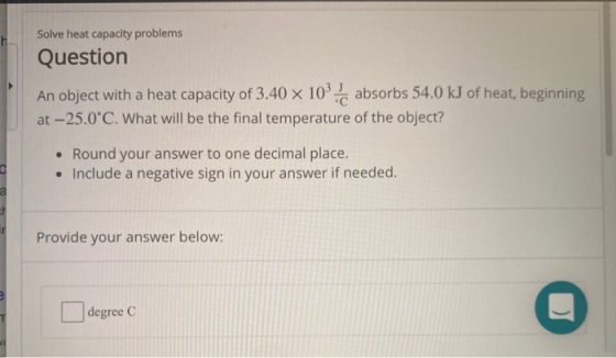 Solve heat capacity problems Question An object with a heat capacity of 3.40 x 103. absorbs 54.0 kJ of heat, beginning at -25
