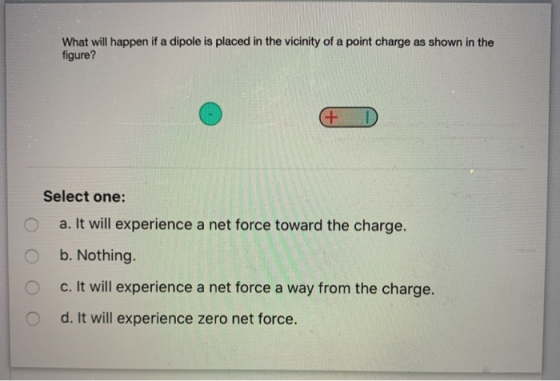 What will happen if a dipole is placed in the vicinity of a point charge as shown in the figure? + D Select one: a. It will e