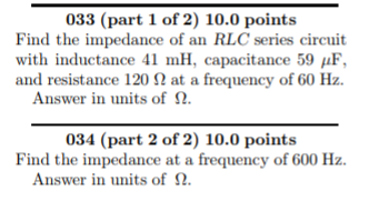with inductance 41 mH, capacitance 59 F and resistance 120 2 at a frequency of 60 Hz. Answer in units of ?. 034 (part 2 of 2) 10.0 points Find the impedance at a frequency of 600 Hz Answer in units of ?.