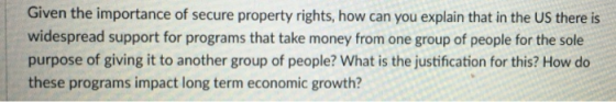 Given the importance of secure property rights, how can you explain that in the US there is widespread support for programs that take money from one group of people for the sole purpose of giving it to another group of people? What is the justification for this? How do these programs impact long term economic growth?