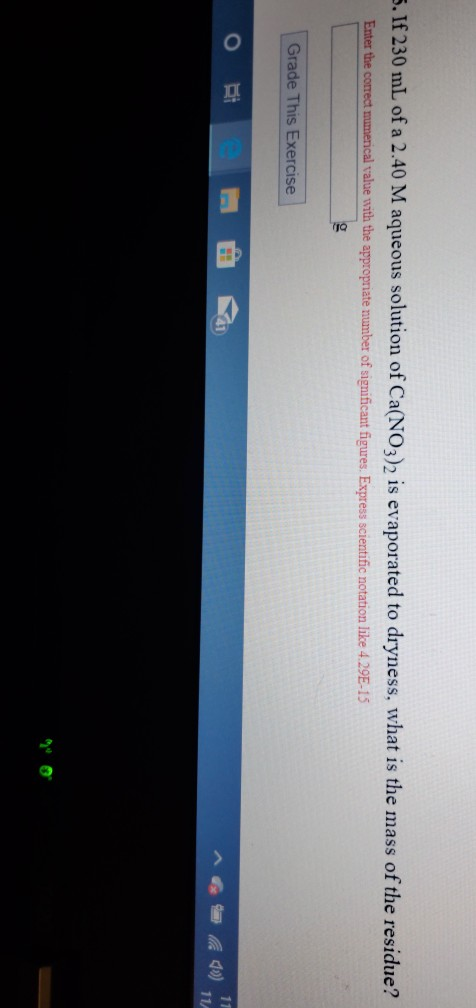 5. If 230 mL of a 2.40 M aqueous solution of Ca(NO3)2 is evaporated to dryness, what is the mass of the residue ? Enter the c