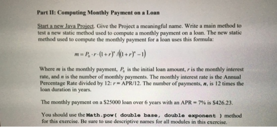 Part II: Computing Monthly Payment on a Loan Start a new Java Project, Give the Project a meaningful name. Write a main method to test a new static method used to compute a monthly payment on a loan. The new static method used to compute the monthly payment for a loan uses this formula: Where m is the monthly payment, Po is the initial loan amount, r is the monthly interest rate, and n is the number of monthly payments. The monthly interest rate is the Annual Percentage Rate divided by 12: r= APR/12. The number of payments, n, is 12 times the loan duration in years The monthly payment on a $25000 loan over 6 years with an APR = 790 is S42623. You should use the Math.pow double base, double exponent) method for this exercise. Be sure to use descriptive names for all modules in this exercise.