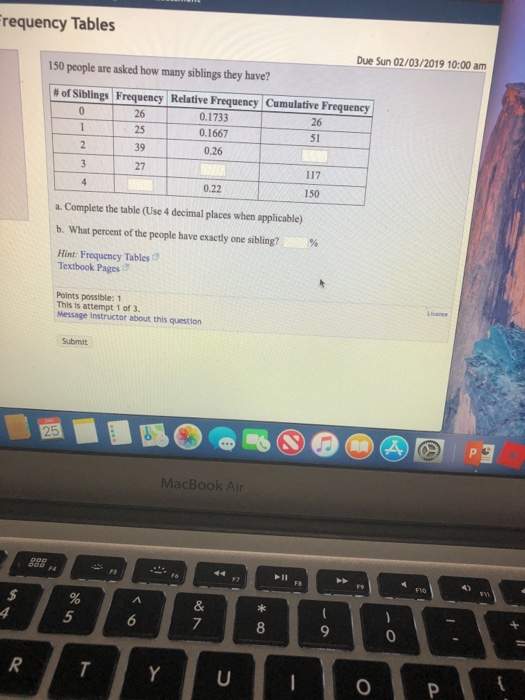 requency Tables Due Sun 02/03/2019 10:00 am 150 people are asked how many siblings they have? # of Siblings Frequency Relative Frequency 0.1733 0.1667 Cumulative Frequency 26 51 39 0.26 27 0.22 150 a. Complete the table (Use 4 decimal places when applicable) b. What percent of the people have exactly one sibling? % Hint: Frequency Tables Textbook Pages Points possible: 1 This ts attempt 1 of 3. Message instructor about this question MacBook Air 4) 8 0