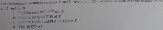 Let the continuous random variables X and (0, 2) and (3, 0). Y have a joint PDF which is uniform over the trig (U,0 a. Find the joint PDF of X and Y b. Find the marginal PDF of Y c. Find the conditional PDF of Xgiven Y. d. Find EIY/X x]