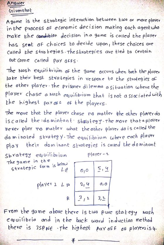 Answe Cniventhat A game is the styategic intevaction between kwo ov more playev in the pvocess of e caromic decision making each agent uwho make the canditeion decision ina game is called the player has seat of choices to decide upon these choices ave Called the stra tegies The strateics ave tied to Certain out come Called Pa ocFs The Nosh eejuitibvium of the game occurs shen bath the loyew toke best stva tegies in vespone to the stvoteg ies o the othev playe The pvisonev di lemma a situation wheve the Playe chose a Nosh ehat is not a ssoc iated ith the highest pay ƠFE of the players. The move that the player chase no motte he other plaver do is called the do mintontstaategThe move that a plaver nevev play mo matler ahat the othev plavev do is called the do minated stvateg y. The equjlibr ium (wheve cach plaver ploy their dom inant skvategies is canied the dominant Sbrateas eabrium The game in the layer -1 Stvategic Corms belo layer 2 Ln | 2,4 | 0,0 From the game above there is tuwo pure stategy Nash equilibria and in the back eard induction method theve is 3SPNE The highest pay afF df playevis 4.