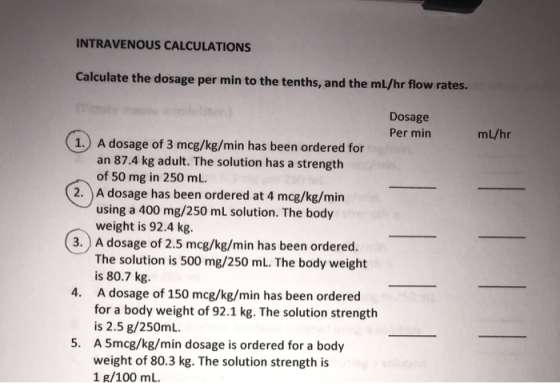 INTRAVENOUS CALCULATIONS Calculate the dosage per min to the tenths, and the mL/hr flow rates. Dosage Per min mL/hr 1.) A dos