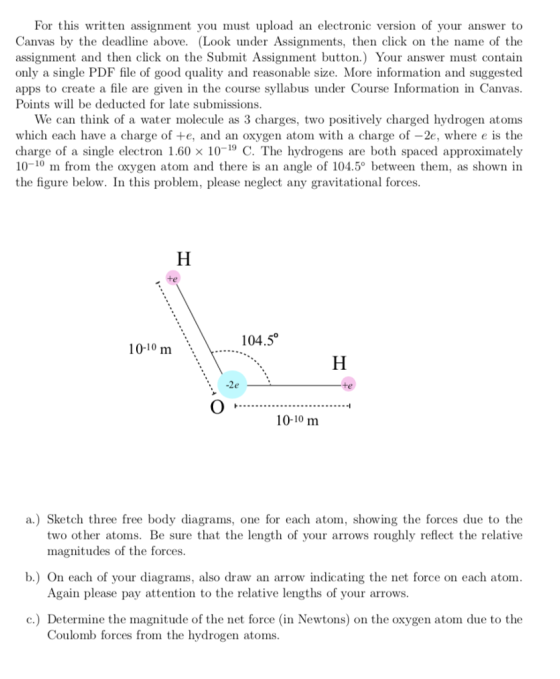 For this written assignment you must upload an electronic version of your answer to Canvas by the deadline above. (Look under Assignments, then click on the name of the assignment and then click on the Submit Assignment button.) Your answer must contain only a single PDF file of good quality and reasonable size. More information and suggested apps to create a file are given in the course syllabus under Course Information in Canvas Points will be deducted for late submissions We can think of a water molecule as 3 charges, two positively charged hydrogen atoms which each have a charge of +e, and an oxygen atom with a charge of -2e, where e is the charge of a single electron 1.60 × 10-19 C. The hydrogens are both spaced approximately 10-10 m from the oxygen atom and there is an angle of 104.5° between them, as shown in the figure below. In this problem, please neglect any gravitational forces. 104.5° 0-10 m 10-10 m a.) Sketch three free body diagrams, one for each atom, showing the forces due to the two ot her atoms. Be sure that the length of your arrows roughly reflect the relative magnitudes of the forces. b.) On each of your diagrams, also draw an arrow indicating the net force on each atom Again please pay attention to the relative lengths of your arrows c.) Determine the magnitude of the net force (in Newtons) on the oxygen atom due to the Coulomb forces from the hydrogen atoms
