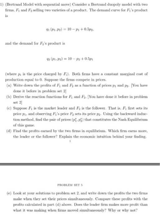 1 (Bertrand Model with sequential move) Consider a Bertrand duopoly model with two firms, Fi and Fa selling two varieties of a product. The demand curve for Fis product is 91 (pi,P2) = 10-Pl + 0.5p2: and the demand for Fs product is where p is the price charged by F). Both firms have a constant marginal cost of (a) Write down the profits of F1 and F2 as a function of prices P1 and P2. You have b) Derive the reaction functions for Fi and Fo. [You have done it before in problem production equal to 0. Suppose the firms compete in prices. done it before in problem set 2 set 2 (c) Suppose Fi is the market leader and F2 is the follower. That is, Fi first sets its price pi, and observing Fis price F2 sets its price p2. Using the backward induc tion method, find the pair of prices (pi.P) that constitutes the Nash Equilibrium of this game. d) Find the profits earned by the two firms in equilibrium. Which firm earns more, the leader or the follower? Explain the economic intuition behind your finding. PROBLEM SET e) Look at your solutions to problem set 2, and write down the profits the two firms make when they set their prices simultaneously. Compare these profits with the profits calculated in part (d) above. Does the leader firm makes more profit than what it was making when firms moved simultaneously? Why or why not?