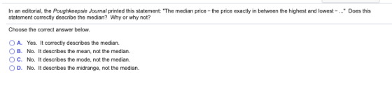 In an editorial, the Poughkeepsie Journal printed this statement: The median price-the price exactly in between the highest and lowest - ... Does this statement correctly describe the median? Why or why not? Choose the correct answer below. OA. Yes. It correctly describes the median. O B. No. It describes the mean, not the median. O C. No. It describes the mode, not the median. O D. No. It describes the midrange, not the median.