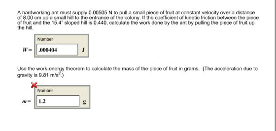 A hardworking ant must supply 0.00505 N to pull a small piece of fruit at constant velocity over a distance of 8.00 cm up a small hill to the entrance of the colony. If the coefficient of kinetic friction between the piece of fruit and the 15.4° sloped hill is 0.440, calculate the work done by the ant by pulling the piece of fruit up the hill Number W= .000404 Use the work-energy theorem to calculate the mass of the piece of fruit in grams. (The acceleration due to gravity is 9.81 m/s2) Number