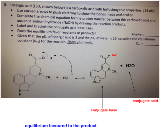 8. Lysergic acid (LSD, shown below) is a carboxylic acid with hallucinogenic properties. [14 pts . Use curved arrows to push electrons to show the bonds made and broken. . Complete the chemical equation for the proton transfer between this carboxylic acid and aqueous sodium hydroxide (NaOH) by drawing the reaction products Label and bracket the conjugate acid-base pairs. Does the equilibrium favor reactants or products? Given that the pK, of lysergic acid is 3 and the pK, of water is 16, calculate the equilibrium Answer constant (Keg) for the reaction. Show your work. Keq t H20 N, CH CH, +HO HN conjugate acid conjugate base equilibrium favoured to the product