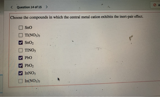 < Question 14 of 15 > Choose the compounds in which the central metal cation exhibits the inert-pair effect. Sno TI(NO3)3 SnO