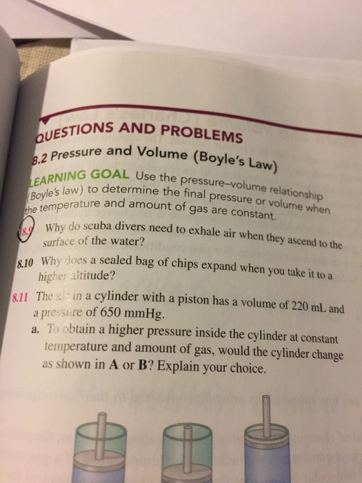 TIONS AND PROBLEMS sure and volume (Boyle Law ,2 EAR NG GOAL the Boyles law) to the final pressure or volume when he temperature and a of gas are Why do scuba divers need to exhale air when they ascend to the surface of the water? 810 why does a sealed bag of chips expand when you take it to a higher altitude? sll The in a cylinder with a piston has a volume of 220 mL and a pressire of 650 mmHg a. To obtain a higher pressure inside the cylinder at constant temperature and amount of gas, would the cylinder change as shown in A or B? Explain your choice.