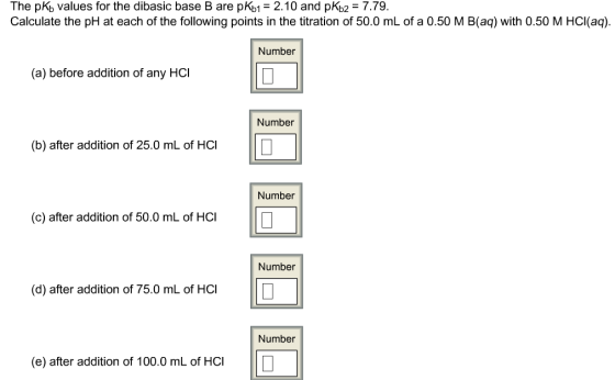 The pKb values for the dibasic base B are pKb 2.10 and pKb2 7.79 Calculate the pH at each of the following points in the titration of 50.0 mL of a 0.50 M B(aq) with 0.50 M HCl(aq) Number (a) before addition of any HCl Number (b) after addition of 25.0 mL of HC l Number (c) after addition of 50.0 mL of HCl Number (d) after addition of 75.0 mL of HCI Number (e) after addition of 100.0 mL of HC