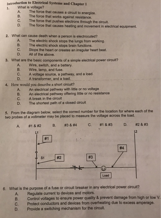 Introduction to Electrical Systems and Chapter 1 1. What is voltage? A. The force that causes a circuit to energize. B. The force that works against resistance. C. The force that pushes electrons through the circuit. D. The force that causes heating and movement in electrical equipment. 2. What can cause death when a person is electrocuted? A. The electric shock stops the lungs from working B. The electric shock stops brain functions. C. Stops the heart or creates an irregular heart beat. D. All of the above. 3. What are the basic components of a simple electrical power circuit? A. Wire, switch, and a battery. B. Wire, lamp, and fuse. C. A voltage source, a pathway, and a load. D. A transformer, and a load. 4. How would you describe a short circuit? A. An electrical pathway with little or no voltage B. An electrical pathway offering little or no resistance C. A break in the circuit D. The shortest path of a closed circuit From the diagram below, select the correct number for the location for where each of the f a voltmeter may be placed to measure the voltage across the load. 5. A. #1  B. #3 & #4 C. #1  D. #2 & #3 L1 L2 #1 #4 S1 #2 #3 Load 6. What is the purpose of a fuse or circuit breaker in any electrical power circuit? A. Regulate current to devices and motors. B. Control voltages to ensure power quality& prevent damage from high or lowV C. Protect conductors and devices from overheating due to excess amperage. D. Provide a switching mechanism for the circuit