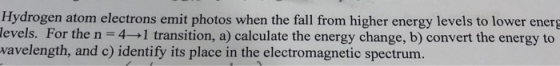 Hydrogen atom electrons emit photos when the fall from higher energy levels to lower energ levels. For the n 4 1 transition,