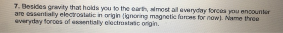 7. Besides gravity that holds you to the earth, almost all everyday forces you encounter are essentially electrostatic in origin (ignoring magnetic forces for now). Name three everyday forces of essentially electrostatic origin.