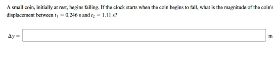 A small coin, initially at rest, begins falling. If the clock starts when the coin begins to fall, what is the magnitude of the coins displacement between tı = 0.246 s and t2 = 1.11 s? by=