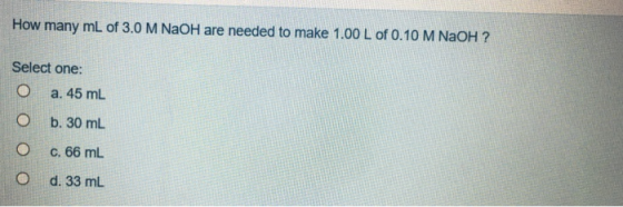 How many mL of 3.0 M NaOH are needed to make 1.00 L of 0.10 M NaOH ? Select one: O a. 45 mL O b. 30 ml O c. 66 mL O d. 33 mL