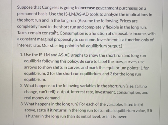 Suppose that Congress is going to increase government purchases on a permanent basis. Use the IS-LM/AS-AD tools to analyze th