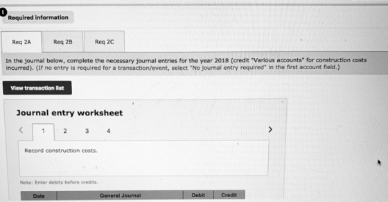 0 Required information Req 2A Req 2B Req 2C In the journal below, complete the necessary journal entries for the year 2018 (credit Various accounts for construction costs incurred).(If no entry is required for a transaction/event, select No journal entry required in the first account fleld.) View transaction list Journal entry worksheet Record construction costs. Note: Enter debits before credits General Journal Debit Credit