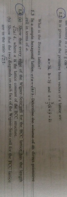 ne density is 2.16/ g cm it is given that the primitive basis vectors of a lattice are: What is the Bravais lattice? 1.3 In a simple hexagonal lattice.c 813 Determine the volume of its direct-primitive 4a) Show that every edge of the Wigner-Seitz sell for the BCC lattice has the lengi cell in terms of a. 12a/4, where a İsthe lattice constant of the BCC structure. (b) Show that the two diagonals on each face of the Wigner-Seitz cell for the FCC latice are in the ratio 2:1