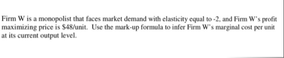Firm W is a monopolist that faces market demand with elasticity equal to -2, and Firm Ws profit maximizing price is $48/unit. Use the mark-up formula to infer Firm Ws marginal cost per unit at its current output level.