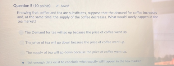 Question 5 (10 points) Saved Knowing that coffee and tea are substitutes, suppose that the demand for coffee increases and, at the same time, the supply of the coffee decreases. What would surely happen in the tea market? The Demand for tea will go up because the price of coffee went up The price of tea will go down because the price of coffee went up. The supply of tea will go down because the price of coffee went up. Not enough data exist to conclude what exactly will happen in the tea market