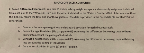 MICROSOFT EXCEL COMPONENT 2. Paired Difference Experiment: You pair 50 individuals by weight category and randomly assign one individual from each pair to the Whole 30 Diet and the other individual to the Calorie Counters Diet. After one month on the diet, you record the total one-month weight loss. The data is provided in the Excel data file entitled Paired Differences. Compute the average weight loss and standard deviation for each diet separately. Conduct a hypothesis test (Ho: μ,-Ha, α-0.05) examining the differences between groups without taking into account the pairing of individuals. Conduct a hypothesis test (Ho: μ,-Ha, α-0.05) examining the differences between groups with taking into account the pairing of individuals. Do your results differ in parts (b) and (c)? Explain. a. b. c. d.