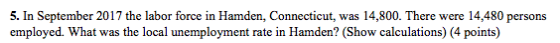 5. In September 2017 the labor force in Hamden, Connecticut, was 14,800. There were 14,480 persons employed. What was the local unemployment rate in Hamden? (Show calculations) (4 points)