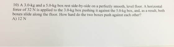 10) A 3.0-kg and a 5.0-kg box rest side-by-side on a perfectly smooth, level floor. A horizontal force of 32 N is applied to