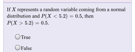 If X represents a random variable coming from a normal distribution and P(X < 5.2) = 0.5, then P(X > 5.2) = 0.5. O True O Fal