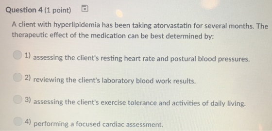 Question 4 (1 point) A client with hyperlipidemia has been taking atorvastatin for several months. The therapeutic effect of the medication can be best determined by: assessing the clients resting heart rate and postural blood pressures. 2) reviewing the clients laboratory blood work results. 3) assessing the clients exercise tolerance and activities of daily living. 4) performing a focused cardiac assessment.