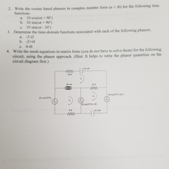 2. Write the cosine based phasors in complex number form (a + b) for the following time functions. a. 10 cos(ot + 90) b. 10 sin(ot +90) c. 10 sin( 30) 3. Determine the time-domain functions associated with each of the following phasors. a. -2-i2 c. 4-i6 Write the mesh equations in matrix form (you do not have to solve them) for the following eircuit, using the phasor approach. (Hint: It helps to write the phasor quantities on the circuit diagram first.) 4. 2 mF 30 mH 15? Www 1Scos 377t+30) 10 cos(377) 20 sin(377t+13)