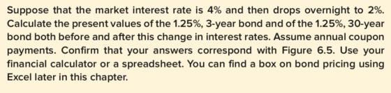 Suppose that the market interest rate is 4% and then drops overnight to 2%. Calculate the present values of the 1.25%, 3-year bond and of the 1.25%, 30-year bond both before and after this change in interest rates. Assume annual coupon payments. Confirm that your answers correspond with Figure 6.5. Use your financial calculator or a spreadsheet. You can find a box on bond pricing using Excel later in this chapter.