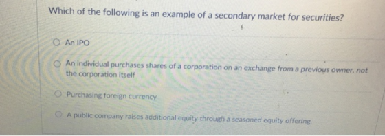 Which of the following is an example of a secondary market for securities? O An IPO O An individual purchases shares of a corporation on an exchange from a previous owner, not the corporation itself Purchasing foreign currency O A public company raises additional equity through a seasoned equity offering O