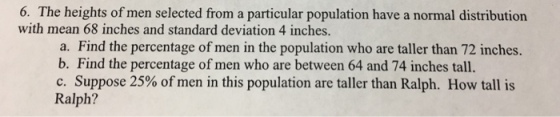 6. The heights of men selected from a particular population have a normal distribution with mean 68 inches and standard deviation 4 inches. a. Find the percentage of men in the population who are taller than 72 inches. b. . Find the percentage of men who are between 64 and 74 inches tall C. Suppose 25% of men in this population are taller than Ralph. How tall is Ralph?