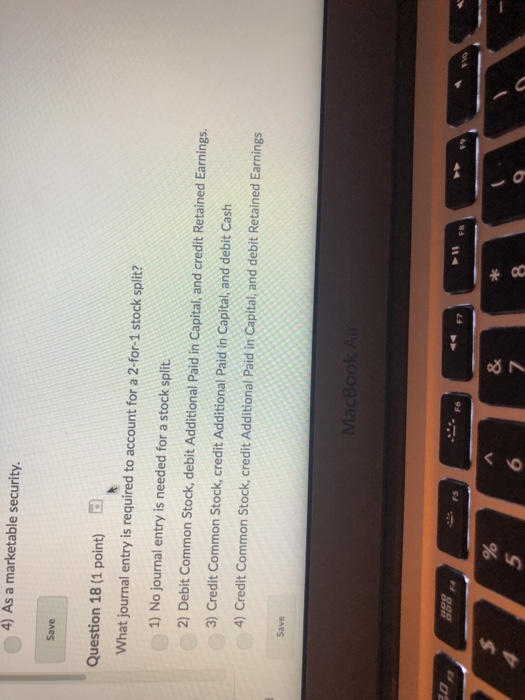 4) As a marketable security. Save Question 18 (1 point) What journal entry is required to account for a 2-for-1 stock split? 1) No journal entry is needed for a stock split 2) Debit Common Stock, debit Additional Paid in Capital, and credit Retained Earnings. 3) Credit Common Stock, credit Additional Paid in Capital, and debit Cash 4) Credit Common Stock, credit Additional Paid in Capital, and debit Retained Earnings Save 98 F9 FB Fs Fe 4 5 6